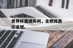 乐鱼体育官方网站-世界杯遭遇失利，主教练表示遗憾。