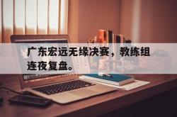 乐鱼体育-广东宏远无缘决赛，教练组连夜复盘。