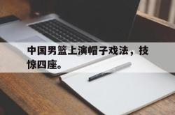 乐鱼体育-中国男篮上演帽子戏法，技惊四座。