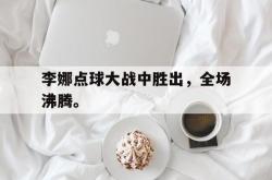 乐鱼体育官网-李娜点球大战中胜出，全场沸腾。