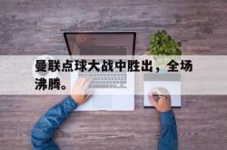 乐鱼体育官网-曼联点球大战中胜出，全场沸腾。