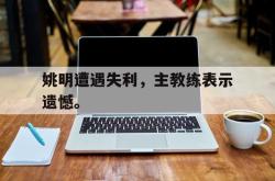 乐鱼官网-姚明遭遇失利，主教练表示遗憾。