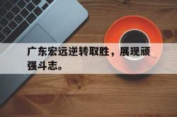 乐鱼官网-广东宏远逆转取胜，展现顽强斗志。