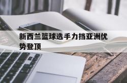 乐鱼体育-新西兰篮球选手力挡亚洲优势登顶