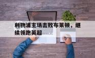 乐鱼官网-利物浦主场击败布莱顿，继续领跑英超