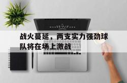 乐鱼体育官网-战火蔓延，两支实力强劲球队将在场上激战