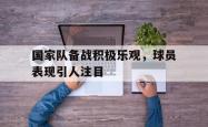 乐鱼体育leyu-国家队备战积极乐观，球员表现引人注目