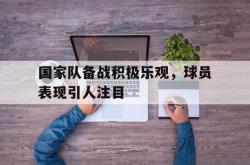 乐鱼体育leyu-国家队备战积极乐观，球员表现引人注目