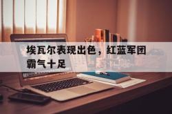 乐鱼体育官方网站-埃瓦尔表现出色，红蓝军团霸气十足