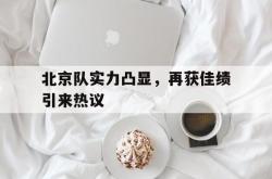 乐鱼体育-北京队实力凸显，再获佳绩引来热议