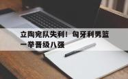 乐鱼体育官方网站-立陶宛队失利！匈牙利男篮一举晋级八强
