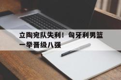 乐鱼体育官方网站-立陶宛队失利！匈牙利男篮一举晋级八强