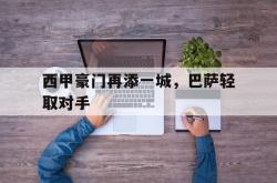 乐鱼官网-西甲豪门再添一城，巴萨轻取对手