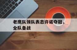 乐鱼官网-老鹰队领队表态许诺夺冠，全队备战