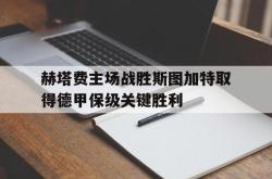 乐鱼官网-赫塔费主场战胜斯图加特取得德甲保级关键胜利