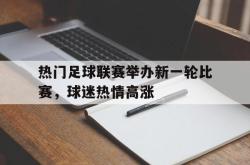 乐鱼体育官方网站-热门足球联赛举办新一轮比赛，球迷热情高涨