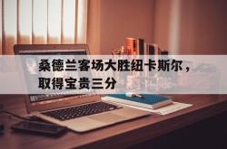 乐鱼体育官方网站-桑德兰客场大胜纽卡斯尔，取得宝贵三分