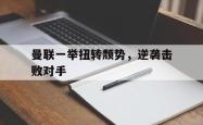 乐鱼体育官方网站-曼联一举扭转颓势，逆袭击败对手