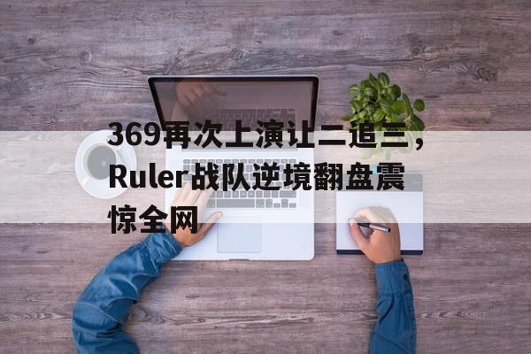 369再次上演让二追三，Ruler战队逆境翻盘震惊全网